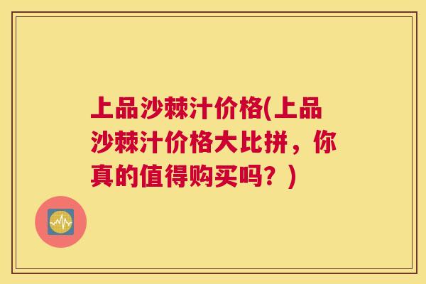 上品沙棘汁价格(上品沙棘汁价格大比拼，你真的值得购买吗？)