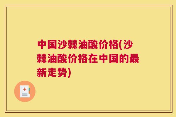 中国沙棘油酸价格(沙棘油酸价格在中国的最新走势)