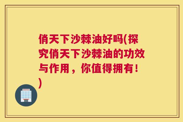俏天下沙棘油好吗(探究俏天下沙棘油的功效与作用，你值得拥有！)