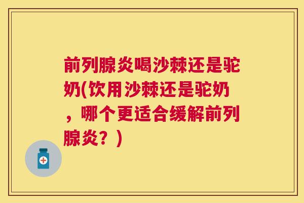 前列腺炎喝沙棘还是驼奶(饮用沙棘还是驼奶，哪个更适合缓解前列腺炎？)
