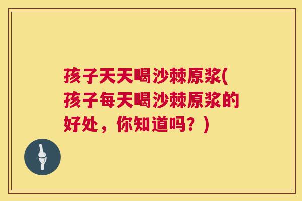 孩子天天喝沙棘原浆(孩子每天喝沙棘原浆的好处，你知道吗？)