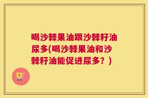 喝沙棘果油跟沙棘籽油尿多(喝沙棘果油和沙棘籽油能促进尿多？)