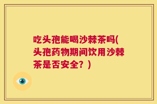 吃头孢能喝沙棘茶吗(头孢药物期间饮用沙棘茶是否安全？)