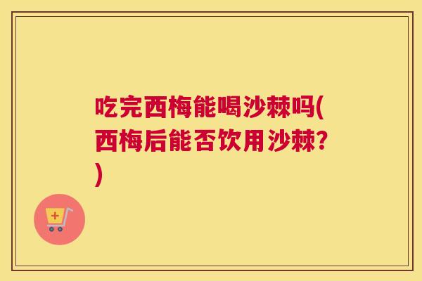 吃完西梅能喝沙棘吗(西梅后能否饮用沙棘？)