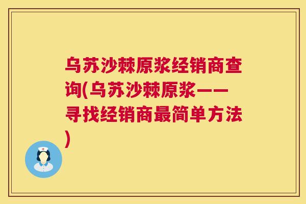 乌苏沙棘原浆经销商查询(乌苏沙棘原浆——寻找经销商最简单方法)