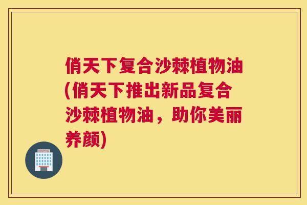 俏天下复合沙棘植物油(俏天下推出新品复合沙棘植物油，助你美丽养颜)