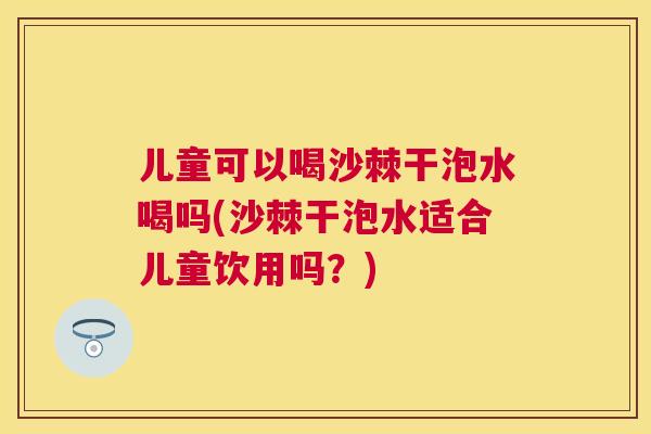 儿童可以喝沙棘干泡水喝吗(沙棘干泡水适合儿童饮用吗？)