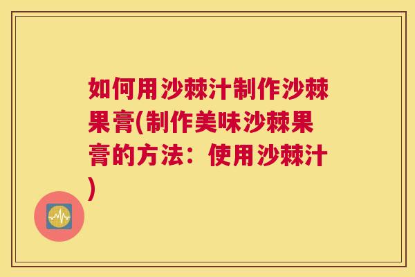 如何用沙棘汁制作沙棘果膏(制作美味沙棘果膏的方法：使用沙棘汁)