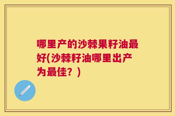 哪里产的沙棘果籽油最好(沙棘籽油哪里出产为最佳？)