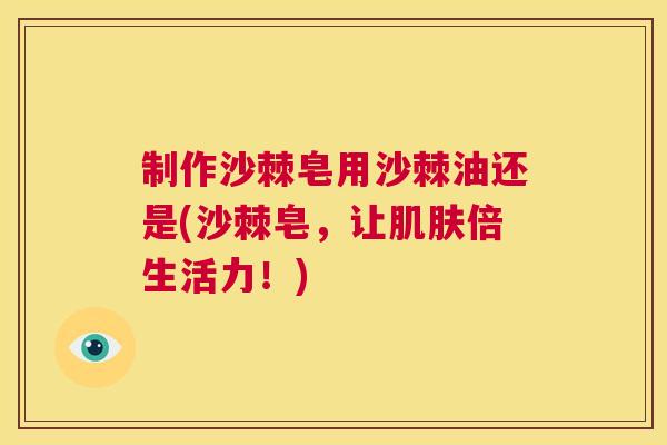 制作沙棘皂用沙棘油还是(沙棘皂，让肌肤倍生活力！)