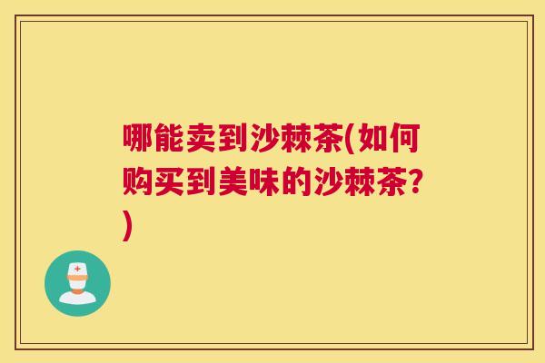 哪能卖到沙棘茶(如何购买到美味的沙棘茶？)