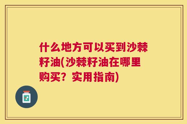 什么地方可以买到沙棘籽油(沙棘籽油在哪里购买？实用指南)
