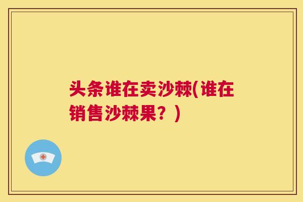 头条谁在卖沙棘(谁在销售沙棘果？)