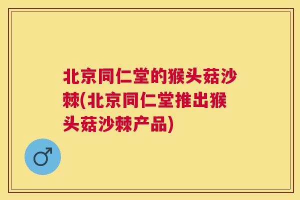 北京同仁堂的猴头菇沙棘(北京同仁堂推出猴头菇沙棘产品)