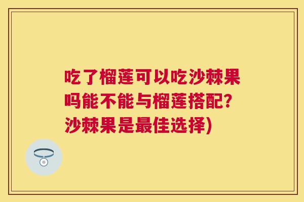 吃了榴莲可以吃沙棘果吗能不能与榴莲搭配？沙棘果是最佳选择)