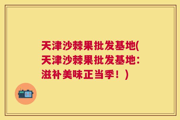 天津沙棘果批发基地(天津沙棘果批发基地：滋补美味正当季！)