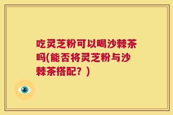 吃灵芝粉可以喝沙棘茶吗(能否将灵芝粉与沙棘茶搭配？)