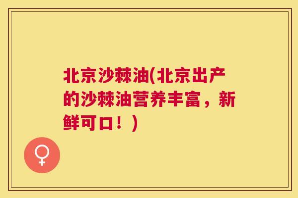 北京沙棘油(北京出产的沙棘油营养丰富，新鲜可口！)