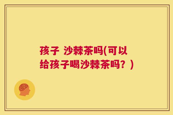 孩子 沙棘茶吗(可以给孩子喝沙棘茶吗？)