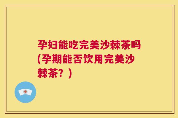 孕妇能吃完美沙棘茶吗(孕期能否饮用完美沙棘茶？)