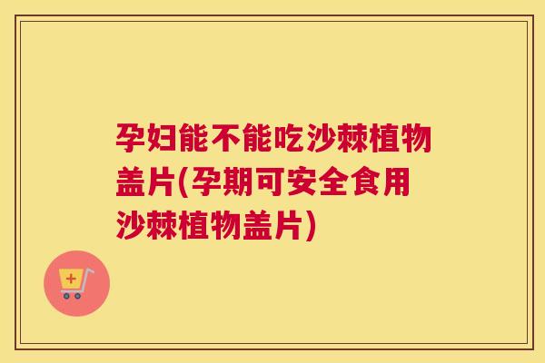孕妇能不能吃沙棘植物盖片(孕期可安全食用沙棘植物盖片)