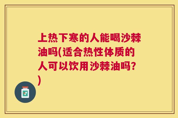 上热下寒的人能喝沙棘油吗(适合热性体质的人可以饮用沙棘油吗？)