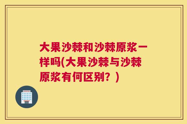 大果沙棘和沙棘原浆一样吗(大果沙棘与沙棘原浆有何区别？)