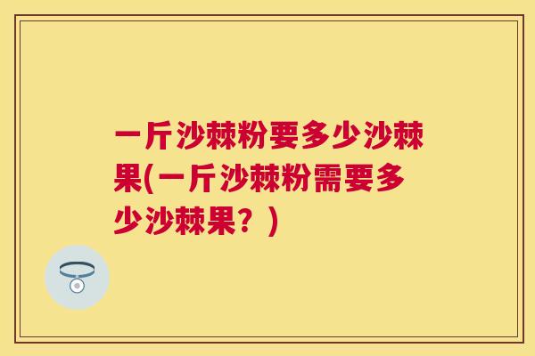 一斤沙棘粉要多少沙棘果(一斤沙棘粉需要多少沙棘果？)