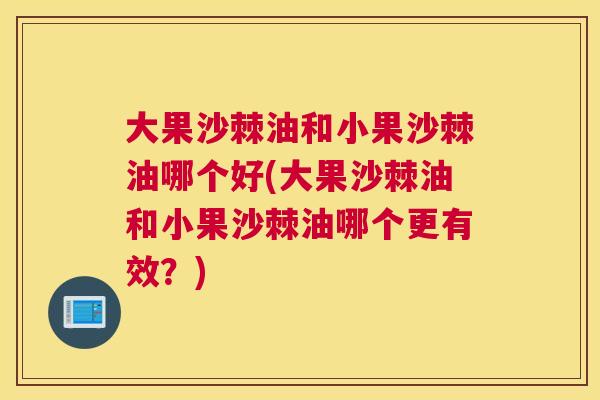 大果沙棘油和小果沙棘油哪个好(大果沙棘油和小果沙棘油哪个更有效？)