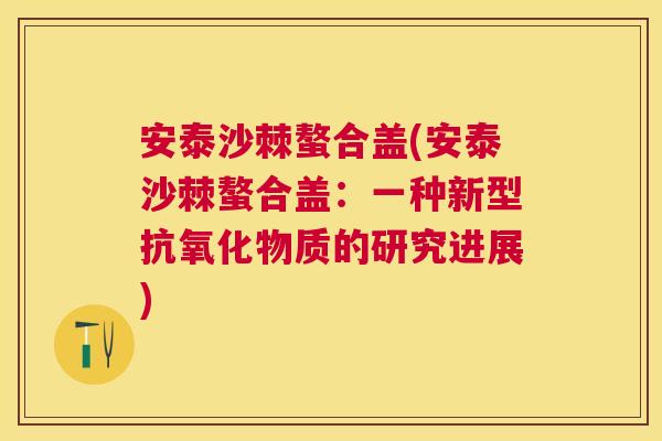 安泰沙棘螯合盖(安泰沙棘螯合盖：一种新型抗氧化物质的研究进展)