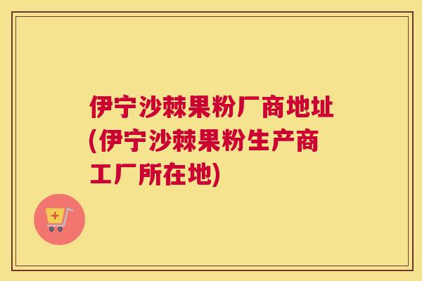 伊宁沙棘果粉厂商地址(伊宁沙棘果粉生产商工厂所在地)