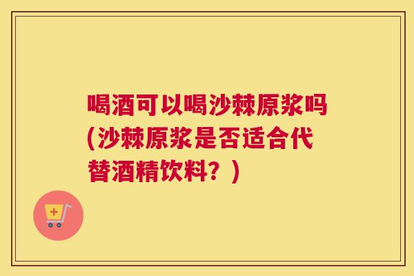 喝酒可以喝沙棘原浆吗(沙棘原浆是否适合代替酒精饮料？)