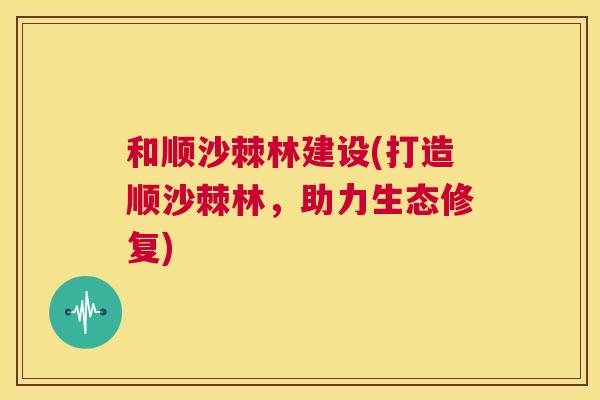 和顺沙棘林建设(打造顺沙棘林，助力生态修复)