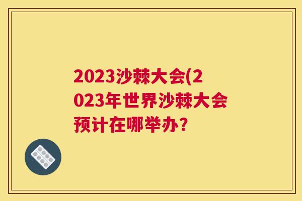 2023沙棘大会(2023年世界沙棘大会预计在哪举办？