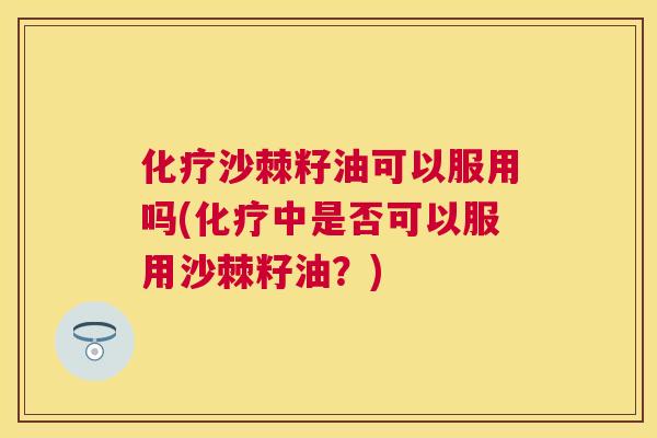 化疗沙棘籽油可以服用吗(化疗中是否可以服用沙棘籽油？)