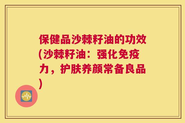 保健品沙棘籽油的功效(沙棘籽油：强化免疫力，护肤养颜常备良品)