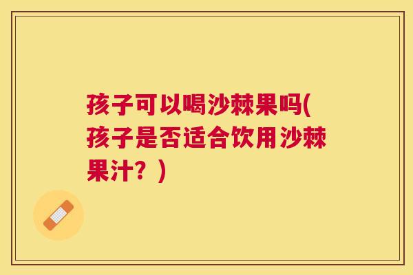 孩子可以喝沙棘果吗(孩子是否适合饮用沙棘果汁？)