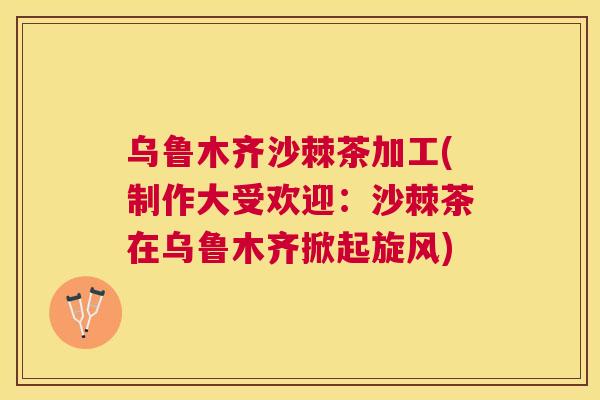 乌鲁木齐沙棘茶加工(制作大受欢迎：沙棘茶在乌鲁木齐掀起旋风)