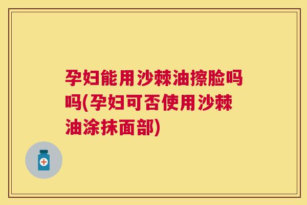 孕妇能用沙棘油擦脸吗吗(孕妇可否使用沙棘油涂抹面部)