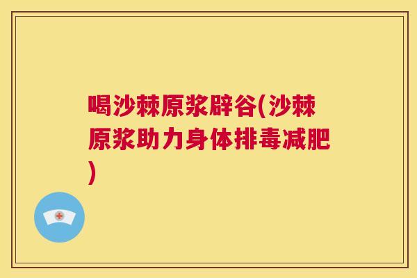 喝沙棘原浆辟谷(沙棘原浆助力身体排毒减肥)