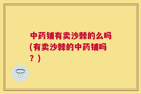 中药铺有卖沙棘的么吗(有卖沙棘的中药铺吗？)