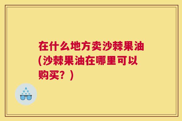 在什么地方卖沙棘果油(沙棘果油在哪里可以购买？)