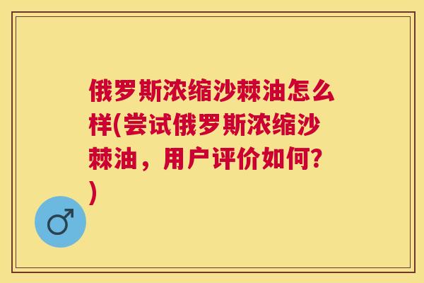 俄罗斯浓缩沙棘油怎么样(尝试俄罗斯浓缩沙棘油，用户评价如何？)