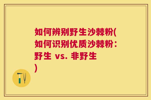 如何辨别野生沙棘粉(如何识别优质沙棘粉：野生 vs. 非野生)