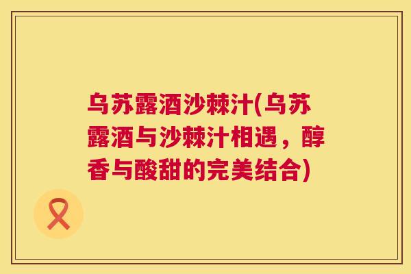 乌苏露酒沙棘汁(乌苏露酒与沙棘汁相遇，醇香与酸甜的完美结合)