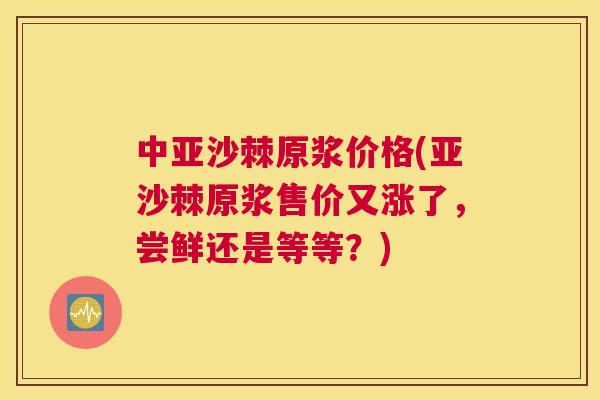 中亚沙棘原浆价格(亚沙棘原浆售价又涨了，尝鲜还是等等？)