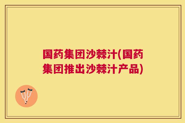 国药集团沙棘汁(国药集团推出沙棘汁产品)