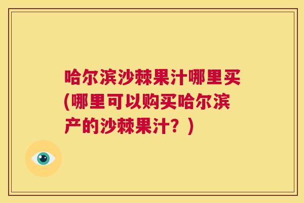 哈尔滨沙棘果汁哪里买(哪里可以购买哈尔滨产的沙棘果汁？)