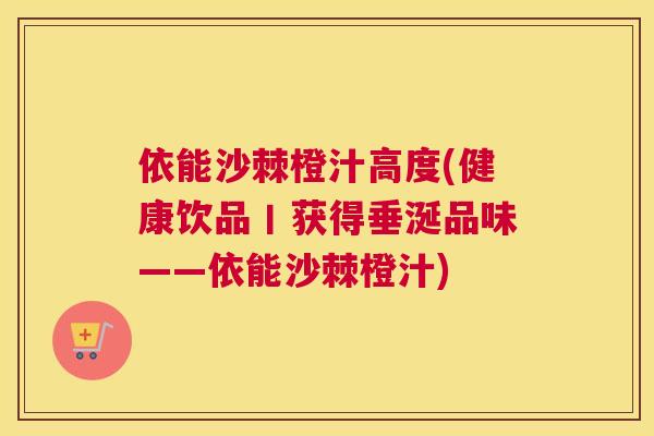 依能沙棘橙汁高度(健康饮品丨获得垂涎品味——依能沙棘橙汁)
