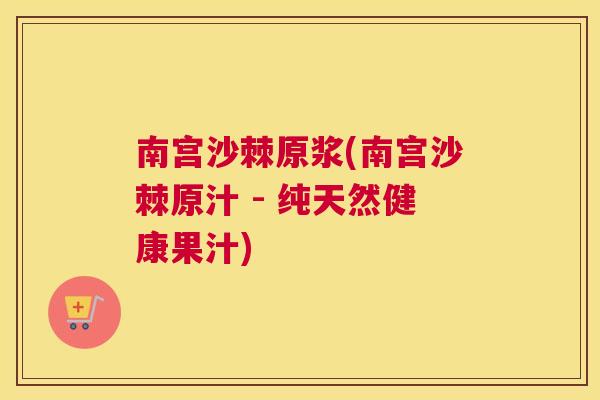 南宫沙棘原浆(南宫沙棘原汁 - 纯天然健康果汁)